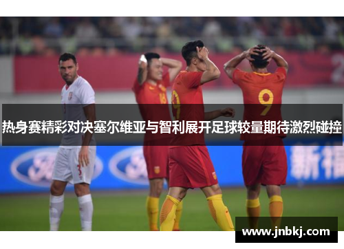 热身赛精彩对决塞尔维亚与智利展开足球较量期待激烈碰撞