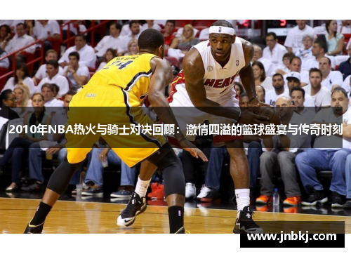 2010年NBA热火与骑士对决回顾：激情四溢的篮球盛宴与传奇时刻