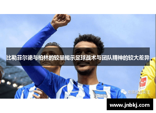 比勒菲尔德与柏林的较量揭示足球战术与团队精神的较大差异