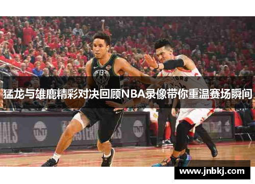 猛龙与雄鹿精彩对决回顾NBA录像带你重温赛场瞬间